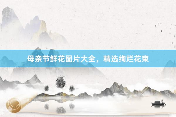 母亲节鲜花图片大全，精选绚烂花束