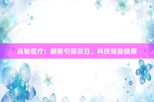 品驰医疗：翻新引颈改日，科技赋能健康