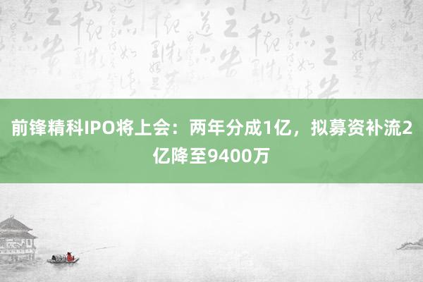 前锋精科IPO将上会：两年分成1亿，拟募资补流2亿降至9400万